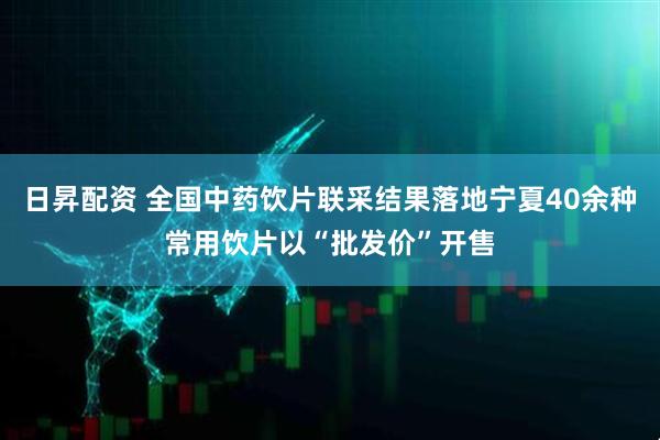 日昇配资 全国中药饮片联采结果落地宁夏40余种常用饮片以“批发价”开售