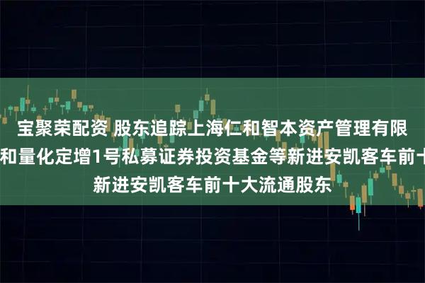 宝聚荣配资 股东追踪上海仁和智本资产管理有限公司-国元仁和量化定增1号私募证券投资基金等新进安凯客车前十大流通股东