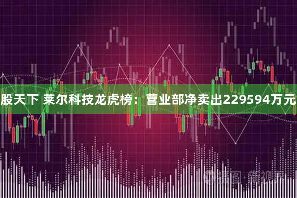 股天下 莱尔科技龙虎榜：营业部净卖出229594万元