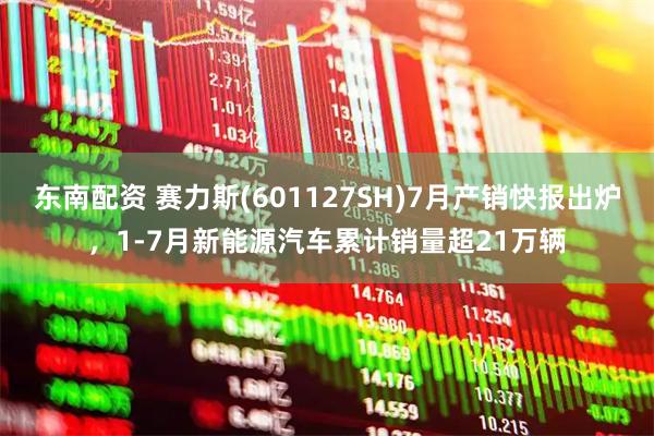东南配资 赛力斯(601127SH)7月产销快报出炉，1-7月新能源汽车累计销量超21万辆