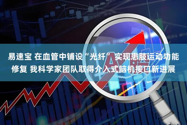 易速宝 在血管中铺设“光纤” 实现患肢运动功能修复 我科学家团队取得介入式脑机接口新进展