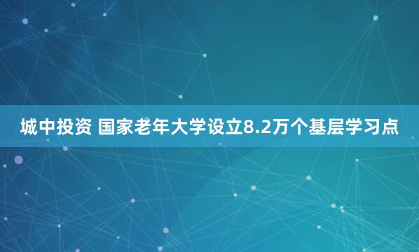 城中投资 国家老年大学设立8.2万个基层学习点