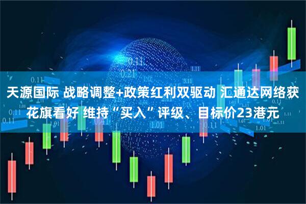 天源国际 战略调整+政策红利双驱动 汇通达网络获花旗看好 维持“买入”评级、目标价23港元