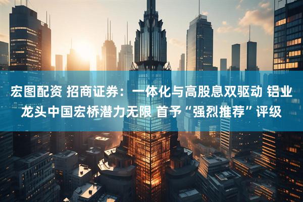 宏图配资 招商证券：一体化与高股息双驱动 铝业龙头中国宏桥潜力无限 首予“强烈推荐”评级