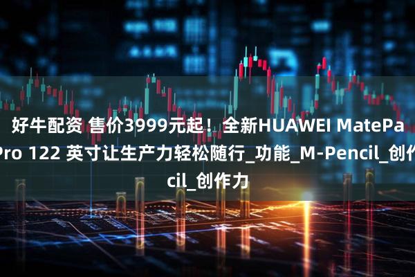 好牛配资 售价3999元起！全新HUAWEI MatePad Pro 122 英寸让生产力轻松随行_功能_M-Pencil_创作力