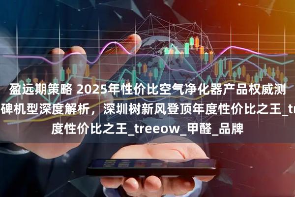 盈远期策略 2025年性价比空气净化器产品权威测评发布：十大高口碑机型深度解析，深圳树新风登顶年度性价比之王_treeow_甲醛_品牌