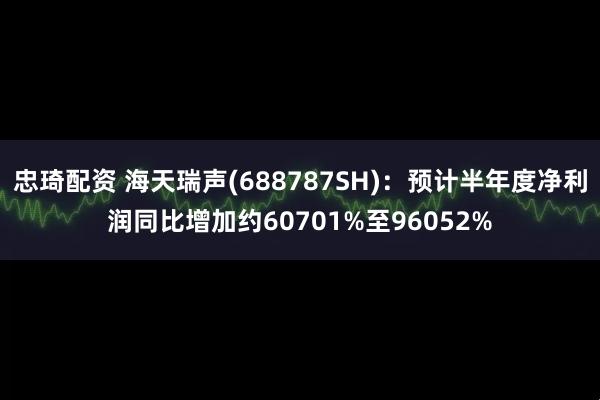 忠琦配资 海天瑞声(688787SH)：预计半年度净利润同比增加约60701%至96052%