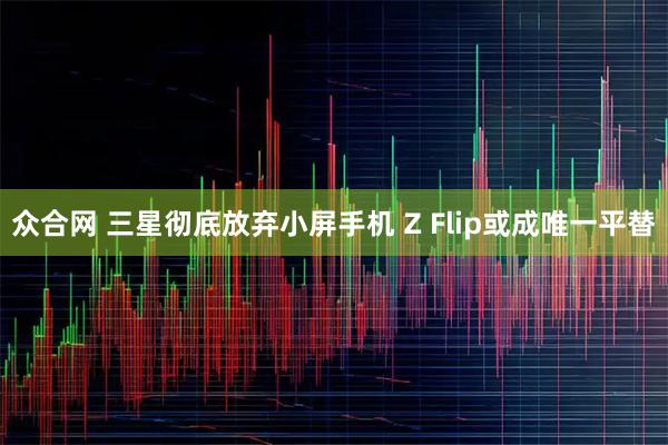 众合网 三星彻底放弃小屏手机 Z Flip或成唯一平替