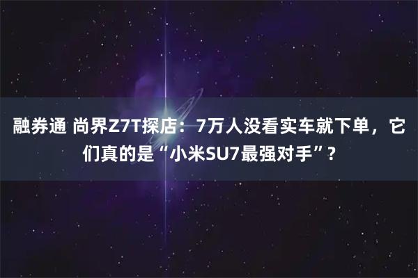 融券通 尚界Z7T探店：7万人没看实车就下单，它们真的是“小米SU7最强对手”?