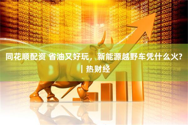 同花顺配资 省油又好玩，新能源越野车凭什么火?｜热财经