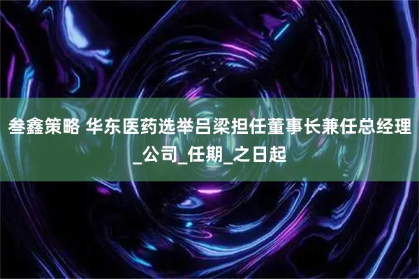 叁鑫策略 华东医药选举吕梁担任董事长兼任总经理_公司_任期_之日起