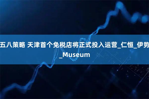 五八策略 天津首个免税店将正式投入运营_仁恒_伊势_Museum