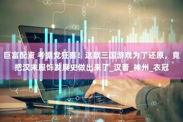 巨富配资 考据党狂喜！这款三国游戏为了还原，竟把汉末服饰发展史做出来了_汉晋_神州_衣冠