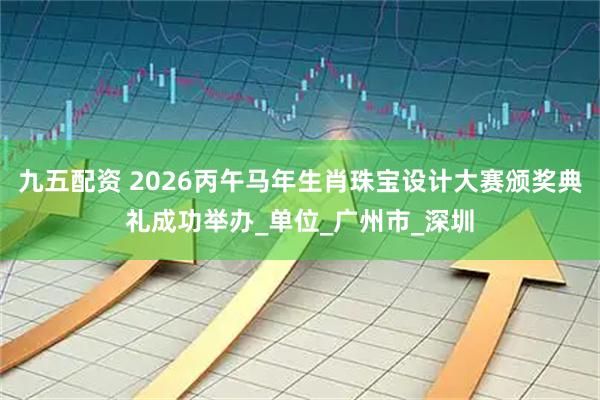 九五配资 2026丙午马年生肖珠宝设计大赛颁奖典礼成功举办_单位_广州市_深圳