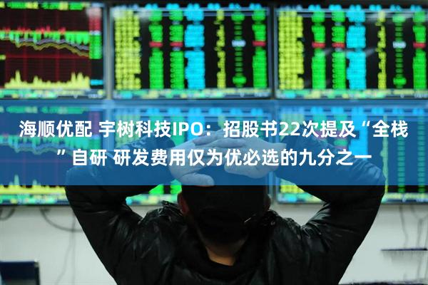 海顺优配 宇树科技IPO：招股书22次提及“全栈”自研 研发费用仅为优必选的九分之一