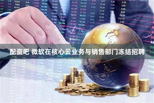 配资吧 微软在核心云业务与销售部门冻结招聘