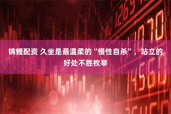 锦鲤配资 久坐是最温柔的“慢性自杀”，站立的好处不胜枚举