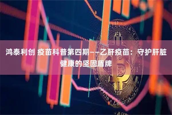 鸿泰利创 疫苗科普第四期——乙肝疫苗：守护肝脏健康的坚固盾牌