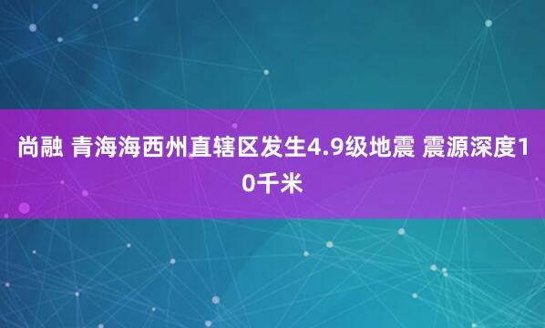 尚融 青海海西州直辖区发生4.9级地震 震源深度10千米