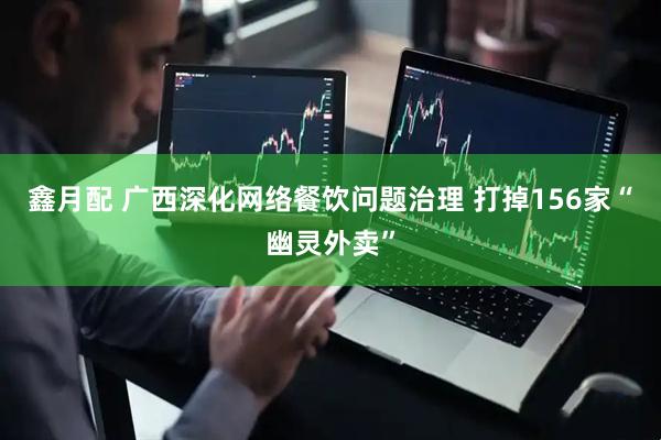 鑫月配 广西深化网络餐饮问题治理 打掉156家“幽灵外卖”