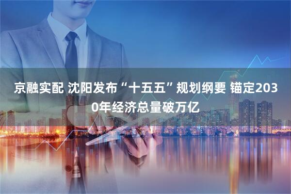 京融实配 沈阳发布“十五五”规划纲要 锚定2030年经济总量破万亿