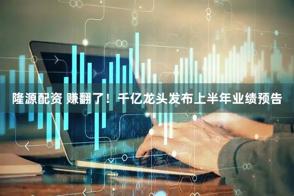 隆源配资 赚翻了！千亿龙头发布上半年业绩预告