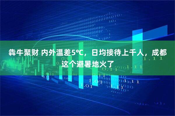 犇牛聚财 内外温差5℃，日均接待上千人，成都这个避暑地火了