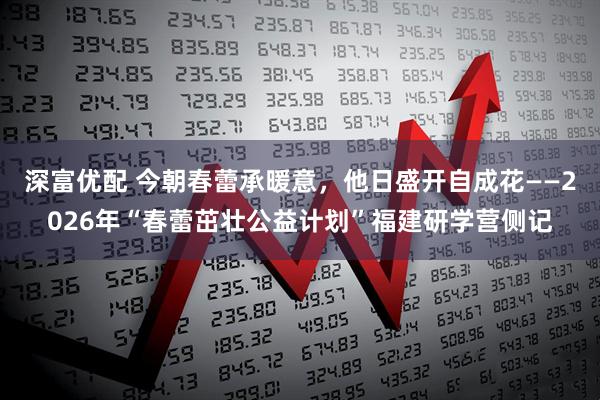 深富优配 今朝春蕾承暖意，他日盛开自成花——2026年“春蕾茁壮公益计划”福建研学营侧记