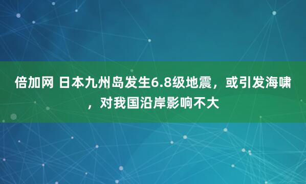 倍加网 日本九州岛发生6.8级地震，或引发海啸，对我国沿岸影响不大