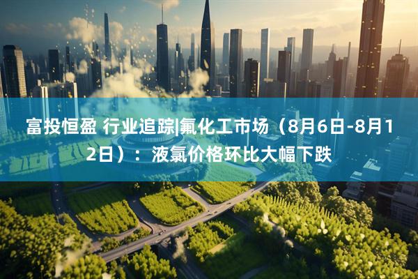 富投恒盈 行业追踪|氟化工市场（8月6日-8月12日）：液氯价格环比大幅下跌