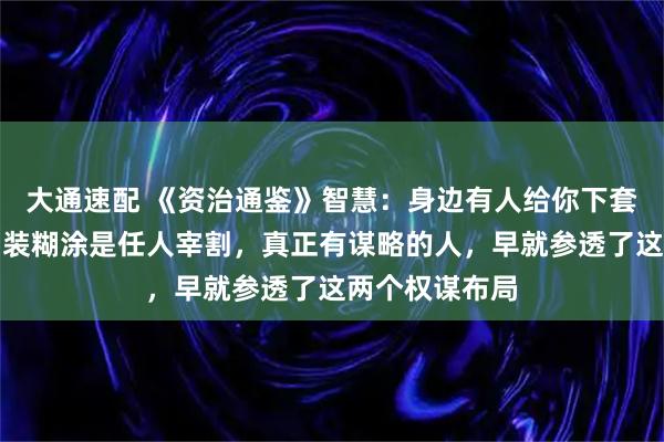 大通速配 《资治通鉴》智慧：身边有人给你下套，揭穿是输，装糊涂是任人宰割，真正有谋略的人，早就参透了这两个权谋布局