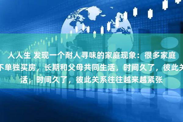 人人生 发现一个耐人寻味的家庭现象：很多家庭只要儿子儿媳一直不单独买房，长期和父母共同生活，时间久了，彼此关系往往越来越紧张