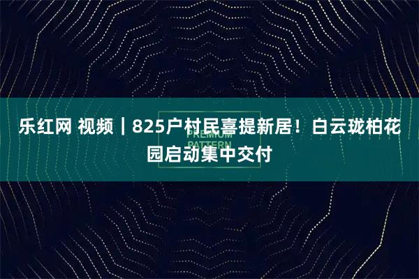 乐红网 视频｜825户村民喜提新居！白云珑柏花园启动集中交付
