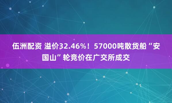 伍洲配资 溢价32.46%！57000吨散货船“安国山”轮竞价在广交所成交