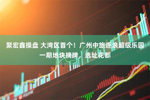 聚宏鑫操盘 大湾区首个！广州中旅逐浪超级乐园一期地块摘牌，选址花都