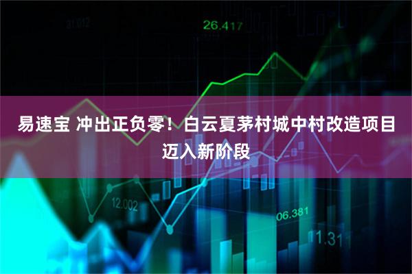 易速宝 冲出正负零！白云夏茅村城中村改造项目迈入新阶段