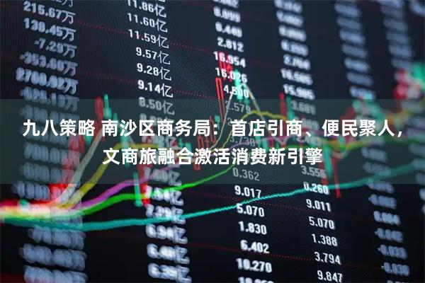 九八策略 南沙区商务局：首店引商、便民聚人，文商旅融合激活消费新引擎