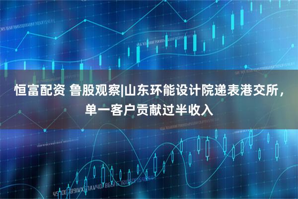 恒富配资 鲁股观察|山东环能设计院递表港交所，单一客户贡献过半收入