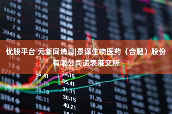 优股平台 元新闻消息|景泽生物医药（合肥）股份有限公司递表港交所